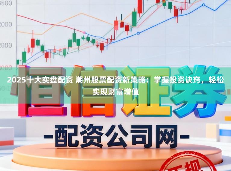 2025十大实盘配资 潮州股票配资新策略：掌握投资诀窍，轻松实现财富增值