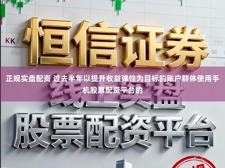 正规实盘配资 过去半年以提升收益弹性为目标的账户群体使用手机股票配资平台的
